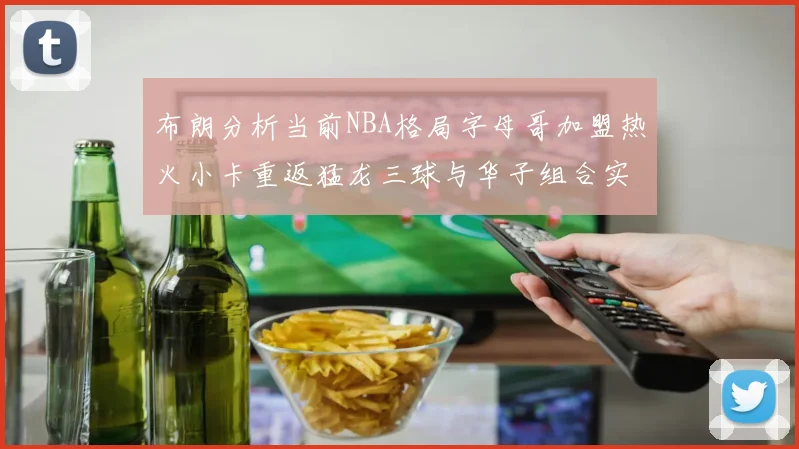 布朗分析当前NBA格局字母哥加盟热火小卡重返猛龙三球与华子组合实力强劲
