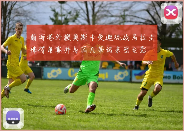 前海港外援奥斯卡受邀观战乌拉圭佛得角赛并与因凡蒂诺亲密合影
