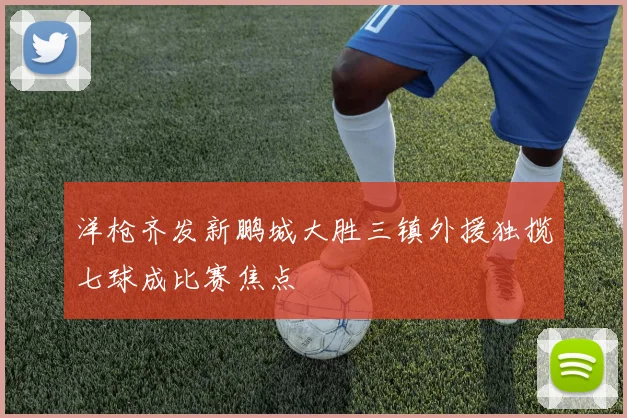 洋枪齐发新鹏城大胜三镇外援独揽七球成比赛焦点
