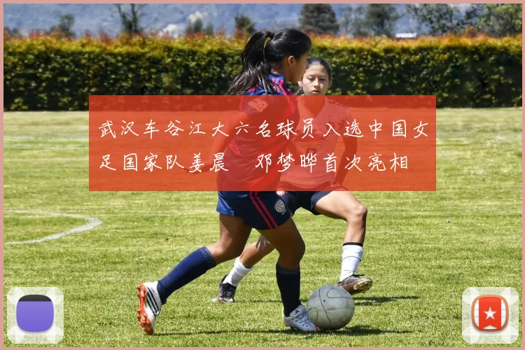 武汉车谷江大六名球员入选中国女足国家队姜晨璟邓梦晔首次亮相