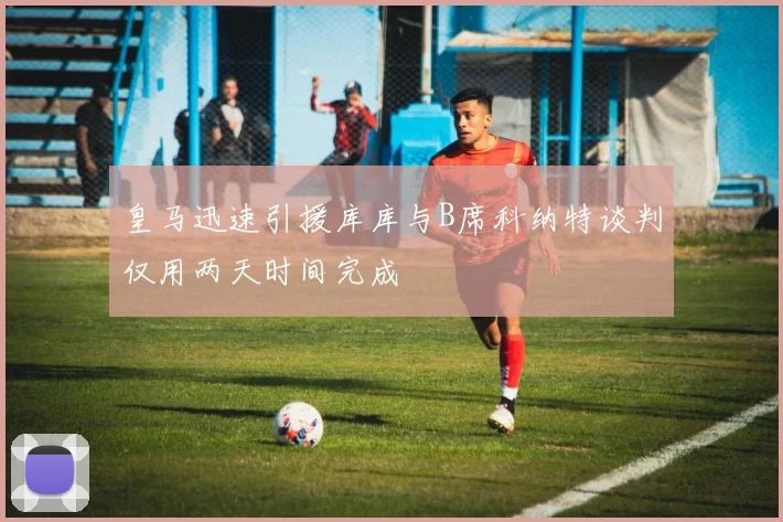 皇马迅速引援库库与B席科纳特谈判仅用两天时间完成