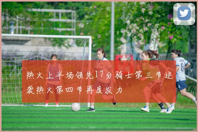 热火上半场领先17分骑士第三节逆袭热火第四节再度发力