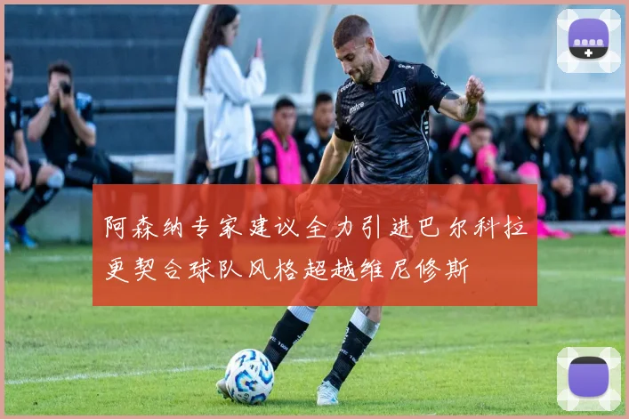 阿森纳专家建议全力引进巴尔科拉更契合球队风格超越维尼修斯