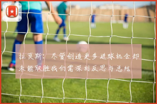 拉莫斯：尽管创造更多进球机会却未能取胜我们需深刻反思与总结