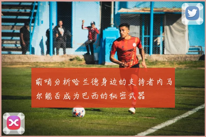 前哨分析哈兰德身边的支持者内马尔能否成为巴西的秘密武器