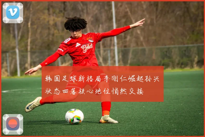韩国足球新格局李刚仁崛起孙兴慜状态回落核心地位悄然交接
