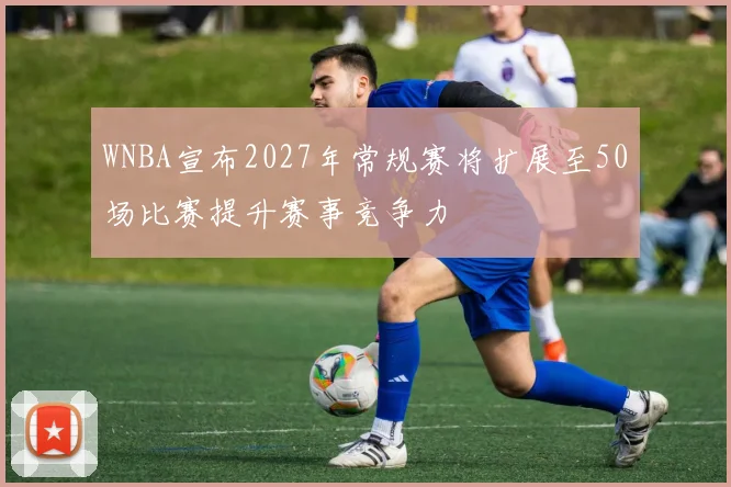 WNBA宣布2027年常规赛将扩展至50场比赛提升赛事竞争力