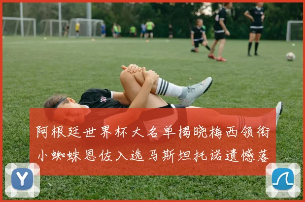 阿根廷世界杯大名单揭晓梅西领衔小蜘蛛恩佐入选马斯坦托诺遗憾落选