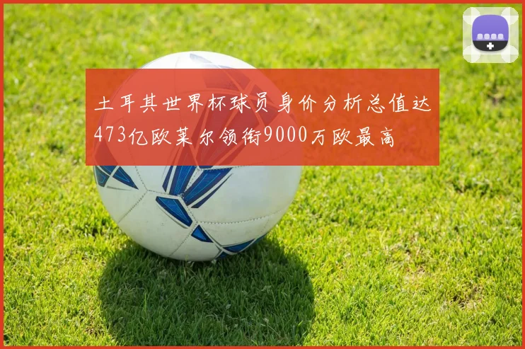 土耳其世界杯球员身价分析总值达473亿欧莱尔领衔9000万欧最高