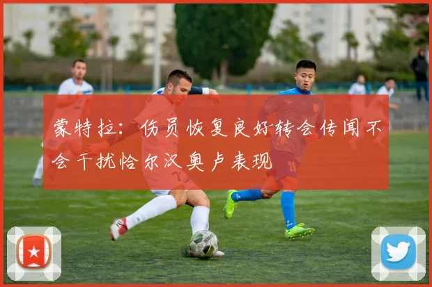 蒙特拉：伤员恢复良好转会传闻不会干扰恰尔汉奥卢表现