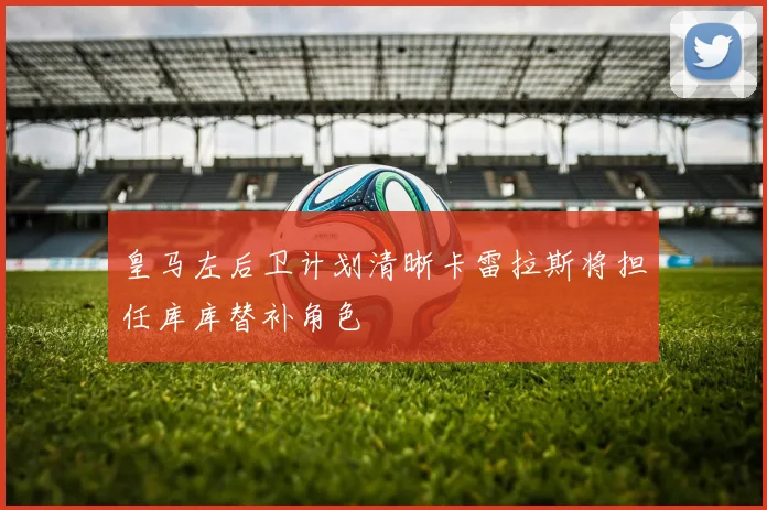 皇马左后卫计划清晰卡雷拉斯将担任库库替补角色