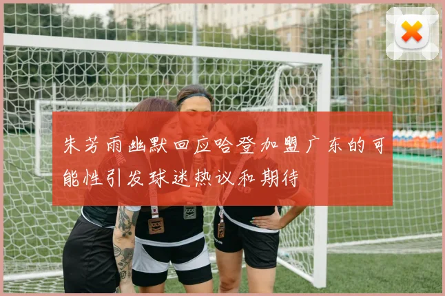 朱芳雨幽默回应哈登加盟广东的可能性引发球迷热议和期待