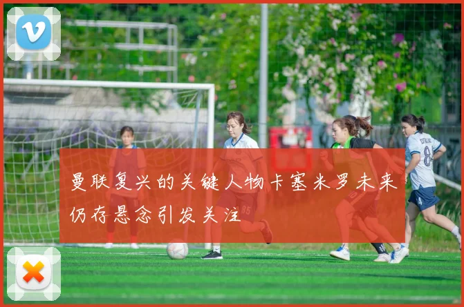 曼联复兴的关键人物卡塞米罗未来仍存悬念引发关注