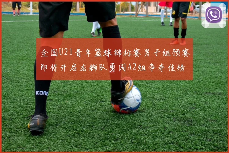 全国U21青年篮球锦标赛男子组预赛即将开启龙狮队勇闯A2组争夺佳绩