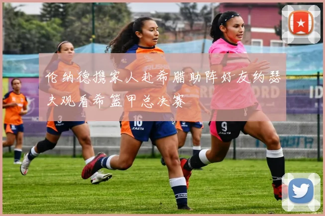 伦纳德携家人赴希腊助阵好友约瑟夫观看希篮甲总决赛