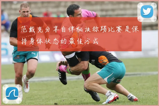 范戴克分享自律秘诀称踢比赛是保持身体状态的最佳方式