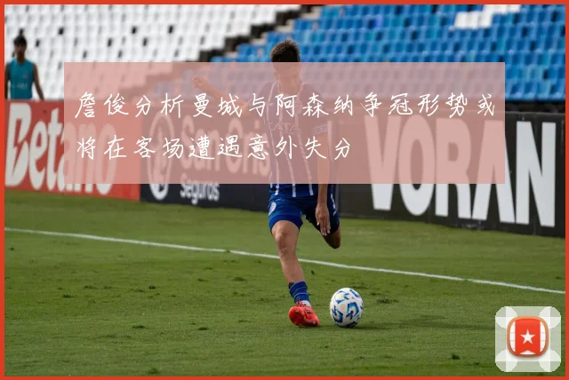 詹俊分析曼城与阿森纳争冠形势或将在客场遭遇意外失分