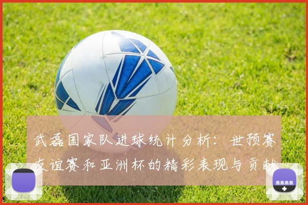 武磊国家队进球统计分析：世预赛友谊赛和亚洲杯的精彩表现与贡献