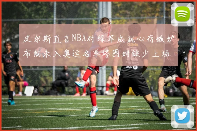 皮尔斯直言NBA对绿军成就心存嫉妒布朗未入奥运名单塔图姆缺少上场机会