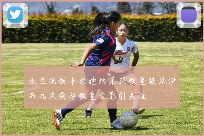 米兰老板卡尔迪纳莱获教皇接见伊布几天前与教皇合影引关注