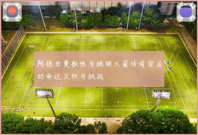 阿德尔曼教练与姚明火箭传奇背后的命运交织与挑战
