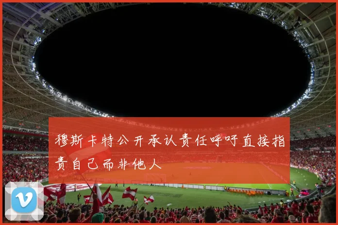 穆斯卡特公开承认责任呼吁直接指责自己而非他人