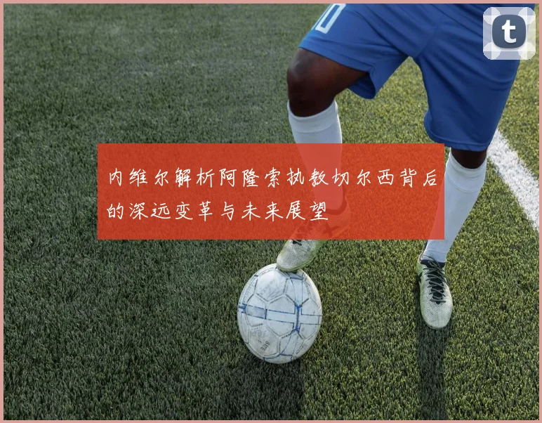 内维尔解析阿隆索执教切尔西背后的深远变革与未来展望