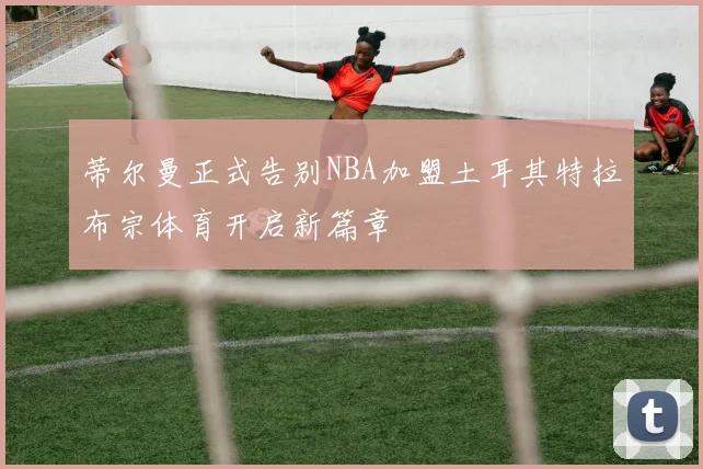 蒂尔曼正式告别NBA加盟土耳其特拉布宗体育开启新篇章