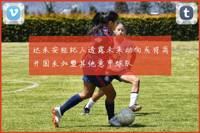 达米安经纪人透露未来动向或将离开国米加盟其他意甲球队