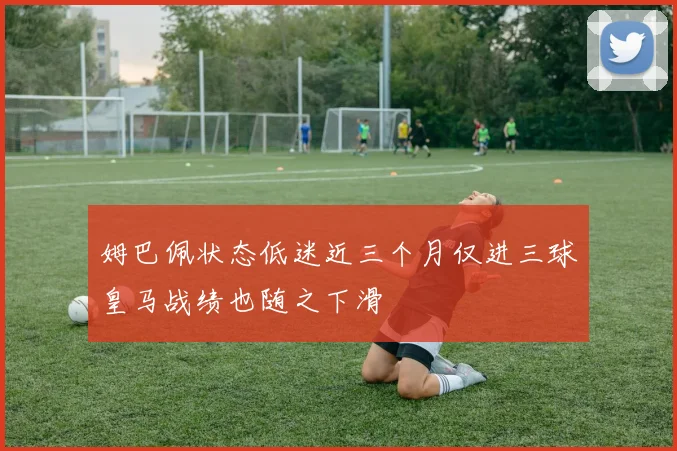 姆巴佩状态低迷近三个月仅进三球皇马战绩也随之下滑