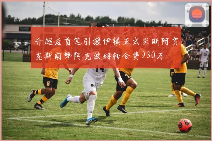 升超后首笔引援伊镇正式买断阿贾克斯前锋阿克波姆转会费930万